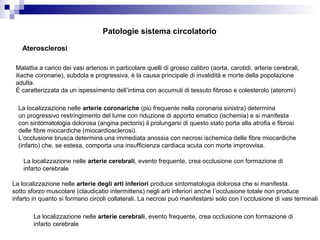 Aterosclerosi
Malattia a carico dei vasi arteriosi in particolare quelli di grosso calibro (aorta, carotidi, arterie cerebrali,
iliache coronarie), subdola e progressiva, è la causa principale di invalidità e morte della popolazione
adulta.
È caratterizzata da un ispessimento dell’intima con accumuli di tessuto fibroso e colesterolo (ateromi)
La localizzazione nelle arterie coronariche (più frequente nella coronaria sinistra) determina
un progressivo restringimento del lume con riduzione di apporto ematico (ischemia) e si manifesta
con sintomatologia dolorosa (angina pectoris) il prolungarsi di questo stato porta alla atrofia e fibrosi
delle fibre miocardiche (miocardiosclerosi).
L’occlusione brusca determina una immediata anossia con necrosi ischemica delle fibre miocardiche
(infarto) che, se estesa, comporta una insufficienza cardiaca acuta con morte improvvisa.
La localizzazione nelle arterie cerebrali, evento frequente, crea occlusione con formazione di
infarto cerebrale
La localizzazione nelle arterie degli arti inferiori produce sintomatologia dolorosa che si manifesta
sotto sforzo muscolare (claudicatio intermittens) negli arti inferiori anche l’occlusione totale non produce
infarto in quanto si formano circoli collaterali. La necrosi può manifestarsi solo con l’occlusione di vasi terminali
La localizzazione nelle arterie cerebrali, evento frequente, crea occlusione con formazione di
infarto cerebrale
Patologie sistema circolatorio
 
