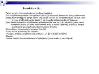 Fattori genetici, ipercolesterolemia familiare idiopatica
Età, il rischio aumenta con l’età per le modificazioni strutturali della tunica intima delle arterie
Sesso, rischio maggiore per gli uomini fino a circa 50 anni poi incidenza uguale nei due sessi
il livello di LDL colesterolo basso in età feconda si alza dopo la menopaausa.
Dieta, la dieta ipercalorica (abbondanza di colesterolo, sale,zuccheri, alcolici,e grassi saturi)
aumenta il rischio. La dieta mediterranea (ricca di fibre e vitamine), e quella a base di
pesce (acidi grassi polinsaturi) diminuiscono il rischio
Attività fisica, vita sedentaria aumenta il rischio
Fumo, rischio aumentato nei fumatori
Pressione arteriosa, l’ipertensione costituisce un grave fattore di rischio
Obesità,
Diabete mellito, soprattutto in fase di scompenso (associazioni di vasculopatie)
Fattori di rischio
 