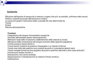 Ischemia
Riduzione dell’apporto di sangue ad un tessuto o organo che può, se protratto, culminare nella necrosi.
Sintomo costante provocato dall’ischemia è il dolore.
La causa principale è l’ostruzione totale o parziale dei vasi determinata da:
Trombi
Emboli
Placche aterosclerotiche
Trombosi
Coagulazione del sangue intravascolare causata da
Anomalie dell’endotelio (lesioni aterosclerotiche)
Alterazioni locali della circolazione (raallentamento della velocità di circolo)
Alterazione della composizione del sangue (aumento della capacità coagulativa)
I trombi possono essere distinti in
Trombi bianchi (costituiti da piastrine intrappolate in un reticolo di fibrina)
Trombi rossi (oltre alle piastrine sono presenti leucociti e in prevalenza globuli rossi)
Trombi variegati formati da strie grigiastre (leucociti e piastrine) alternate a strie rosse (eritrociti)
Il trombo può andare incontro a
Dissoluzione o lisi (rischio embolia)
Organizzazione e ricanalizzazione (si restaura il flusso ematico)
Calcificazione
 
