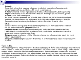 Embolia
Per embolo si intende la presenza nel sangue circolante di materiali che fisiologicamente
non partecipano alla sua costituzione. Gli emboli possono essere
Solidi (frammenti di trombo, di placca aterosclerotica, cellule neoplastiche, batteri, parassiti)
Liquidi cstituiti da liquidi con densità diversa da quella del sangue (liquido amniotico, grasso)
Gassosi (azoto nelle iperbaropatie)
Gli emboli circolano nel sangue e si arrestano dove incontrano un vaso con diametro inferiore
Occludendolo determinando una ischemia nel territorio irrorato dal vaso. Le regioni dove più
Frequentemente si arrestano gli emboli sono i polmoni, l’encefalo, il rene, la milza.
Infarto
Necrosi ischemica conseguente all’occlusione completa e brusca di un vaso arterioso terminale
che può avere come esito la gangrena.distinta in
Gangrena secca si manifesta generalmente negli arti inferiori per arresto della circolazione
L’area ischemica non è colonizzata da microrganismi ,inizialmente è di colore rosso ma diventa
rapidamente nera con aspetto mummificato
Gangrena umida complicanza infettiva della necrosi secca con colliquazione dei tessuti che vanno
Incontro a putrefazione
Gangrena gassosa complicanza grave determinata da contaminazione dei tessuti necrotici da germi
anaerobi
Tromboflebite
Infiammazione primitiva della parete venosa di natura asettica (agenti chimici o traumatici) o più frequentemente
settica causata da batteri che giungono alla parete venosa per propagazione da focolai contigui o attraverso la
corrente ematica. La lesione flogistica della parete è la causa determinante per la formazione di un trombo.
Si presenta con arrossamento della cute, edema, dolore; nelle vene superficiali si può osservare un cordone
duro, dolente ed arrossato. Se la tromboflebite interessa i grossi tronche (femorale o iliaca) tutto l’arto diventa
edematoso e dolente
 