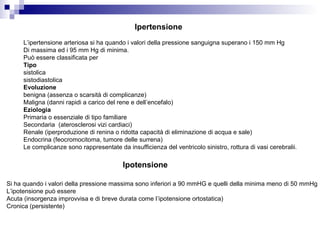 Ipertensione
L’ipertensione arteriosa si ha quando i valori della pressione sanguigna superano i 150 mm Hg
Di massima ed i 95 mm Hg di minima.
Può essere classificata per
Tipo
sistolica
sistodiastolica
Evoluzione
benigna (assenza o scarsità di complicanze)
Maligna (danni rapidi a carico del rene e dell’encefalo)
Eziologia
Primaria o essenziale di tipo familiare
Secondaria (aterosclerosi vizi cardiaci)
Renale (iperproduzione di renina o ridotta capacità di eliminazione di acqua e sale)
Endocrina (feocromocitoma, tumore delle surrena)
Le complicanze sono rappresentate da insufficienza del ventricolo sinistro, rottura di vasi cerebralii.
Ipotensione
Si ha quando i valori della pressione massima sono inferiori a 90 mmHG e quelli della minima meno di 50 mmHg
L’ipotensione può essere
Acuta (insorgenza improvvisa e di breve durata come l’ipotensione ortostatica)
Cronica (persistente)
 