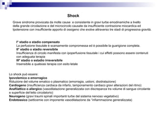 Shock
Grave sindrome provocata da molte cause e consistente in gravi turbe emodinamiche a livello
della grande circolazione e del microcircolo causate da insufficiente contrazione miocardica ed
Ipotensione con insufficiente apporto di ossigeno che evolve attraverso tre stadi di progressiva gravità.
I° stadio o stadio compensato
La perfusione tissutale è scarsamente compromessa ed è possibile la guarigione completa.
II° stadio o stadio reversibile
Insufficienza di circolo manifesta con ipoperfusione tissutale i cui effetti possono essere contenuti
con adeguata terapia
III° stadio o sstadio irreversibile
Insensibile a qualsiasi terapia con esito letale
Lo shock può essere:
Ipovolemico o emorragico
Riduzione del volume ematico o plasmatico (emorragia, ustioni, disidratazione)
Cardiogeno (insufficienza cardiaca da infarto, tamponamento cardiaco gravi alterazioni del ritmo)
Anafilattico o allergico (vasodilatazione generalizzata con discrepanza tra volume di sangue circolante
e superficie del letto circolatorio)
Neurogeno (gravi traumi spinali importanti turbe del sistema nervoso vegetativo)
Endotossico (setticemie con imponente vasodilatazione da “infiammazione generalizzata)
 