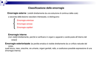Emorragie esterne (visibili direttamente da una soluzione di continuo della cute)
Emorragie interne
(non visibili direttamente, perché si verificano in organi o apparati o cavità poste all’interno del
corpo)
Classificazione delle emorragie
Emorragie esteriorizzate (la perdita ematica è visibile direttamente da un orifizio naturale del
corpo,
quali bocca, naso, orecchie, vie urinarie, organi genitali, retto, e costituisce possibile espressione di una
emorragia interna)
a seconda della lesione vascolare interessata, si distinguono:
Emorragie arteriose
Emorragie venose
Emorragie capillari
 