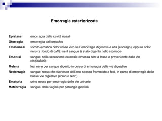 Epistassi emorragia dalle cavità nasali
Otorragia emorragia dall’orecchio
Ematemesi vomito ematico color rosso vivo se l’emorragia digestiva è alta (esofago), oppure color
nero (a fondo di caffè) se il sangue è stato digerito nello stomaco
Emottisi sangue nella secrezione catarrale emessa con la tosse e proveniente dalle vie
respiratorie
Melena feci nere per sangue digerito in corso di emorragia delle vie digestive
Rettorragia sangue rosso che fuoriesce dall’ano spesso frammisto a feci, in corso di emorragia delle
basse vie digestive (colon e retto)
Ematuria urine rosse per emorragia delle vie urinarie
Metrorragia sangue dalla vagina per patologie genitali
Emorragie esteriorizzate
 