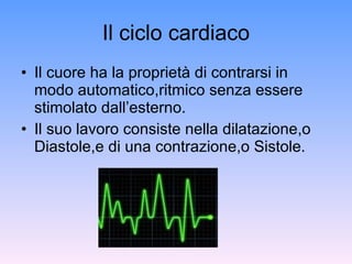 Il ciclo cardiaco Il cuore ha la proprietà di contrarsi in modo automatico,ritmico senza essere stimolato dall’esterno. Il suo lavoro consiste nella dilatazione,o Diastole,e di una contrazione,o Sistole. 