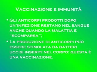 Vaccinazione e immunità Gli anticorpi prodotti dopo un’infezione restano nel sangue anche quando la malattia è “scomparsa”; La produzione di anticorpi può essere stimolata da batteri uccisi inseriti nel corpo: questa è una vaccinazione. 