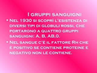 I gruppi sanguigni Nel 1930 si scoprì l’esistenza di diversi tipi di globuli rossi, che portarono a quattro gruppi sanguigni: A, B, AB,0. Nel sangue c’è il fattore Rh che è positivo se contiene proteine e negativo non le contiene.  