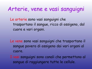 Arterie, vene e vasi sanguigni Le arterie  sono vasi sanguigni che trasportano il sangue, ricco di ossigeno, dal cuore e vari organi. Le vene  sono vasi sanguigni che trasportano il sangue povero di ossigeno dai vari organi al cuore. I vasi  sanguigni sono canali che permettono al sangue di raggiungere tutte le cellule. 