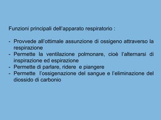 Funzioni principali dell’apparato respiratorio :
- Provvede all’ottimale assunzione di ossigeno attraverso la
respirazione
- Permette la ventilazione polmonare, cioè l’alternarsi di
inspirazione ed espirazione
- Permette di parlare, ridere e piangere
- Permette l’ossigenazione del sangue e l’eliminazione del
diossido di carbonio
 
