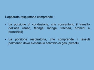 L’apparato respiratorio comprende :
- La porzione di conduzione, che consentono il transito
dell’aria (naso, faringe, laringe, trachea, bronchi e
bronchioli)
- La porzione respiratoria, che comprende i tessuti
polmonari dove avviene lo scambio di gas (alveoli)
 