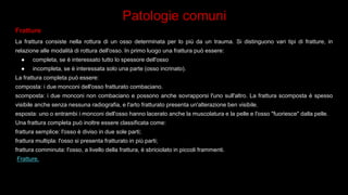 Patologie comuni
Fratture
La frattura consiste nella rottura di un osso determinata per lo più da un trauma. Si distinguono vari tipi di fratture, in
relazione alle modalità di rottura dell'osso. In primo luogo una frattura può essere:
● completa, se è interessato tutto lo spessore dell'osso
● incompleta, se è interessata solo una parte (osso incrinato).
La frattura completa può essere:
composta: i due monconi dell'osso fratturato combaciano.
scomposta: i due monconi non combaciano e possono anche sovrapporsi l'uno sull'altro. La frattura scomposta è spesso
visibile anche senza nessuna radiografia, e l'arto fratturato presenta un'alterazione ben visibile.
esposta: uno o entrambi i monconi dell'osso hanno lacerato anche la muscolatura e la pelle e l'osso "fuoriesce" dalla pelle.
Una frattura completa può inoltre essere classificata come:
frattura semplice: l'osso è diviso in due sole parti;
frattura multipla: l'osso si presenta fratturato in più parti;
frattura comminuta: l'osso, a livello della frattura, è sbriciolato in piccoli frammenti.
Fratture.
 