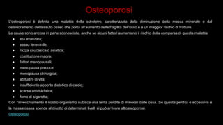 Osteoporosi
L'osteoporosi è definita una malattia dello scheletro, caratterizzata dalla diminuzione della massa minerale e dal
deterioramento del tessuto osseo che porta all'aumento della fragilità dell'osso e a un maggior rischio di fratture.
Le cause sono ancora in parte sconosciute, anche se alcuni fattori aumentano il rischio della comparsa di questa malattia:
● età avanzata;
● sesso femminile;
● razza caucasica o asiatica;
● costituzione magra;
● fattori menopausali;
● menopausa precoce;
● menopausa chirurgica;
● abitudini di vita;
● insufficiente apporto dietetico di calcio;
● scarsa attività fisica;
● fumo di sigaretta;
Con l'invecchiamento il nostro organismo subisce una lenta perdita di minerali dalle ossa. Se questa perdita è eccessiva e
la massa ossea scende al disotto di determinati livelli si può arrivare all'osteoporosi.
Osteoporosi.
 
