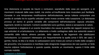 Una distorsione è causata da traumi o contusioni, soprattutto delle ossa più sporgenti, o di
movimenti innaturali delle ossa mobili, ma anche un’insufficiente tono muscolare può facilitarla.
Consiste in una temporanea modificazione dell'articolazione, senza tuttavia comportare una
perdita di contatto tra le superfici articolari come invece avviene nella lussazione. La distorsione
provoca un danno di gravità variabile alle componenti dell'articolazione: capsula articolare,
legamenti, tendini e menischi. I sintomi caratteristici sono gonfiore, dolore e sensazione di calore.
La lussazione o slogatura è un evento traumatico che causa la perdita dei rapporti reciproci tra i
capi articolari di un'articolazione. Lo slittamento a livello cartilagineo delle due estremità ossee è
consentito dalla rottura, almeno parziale, della capsula e dei legamenti che stabilizzano
l'articolazione. Le lussazioni interessano più frequentemente la spalla (circa il 50% dei casi), il
gomito, l'anca, le dita e la rotula; le sublussazioni sono invece più comuni a livello della caviglia e
del ginocchio. Una lussazione si manifesta nella stragrande maggioranza dei casi quando un forte
trauma colpisce l'articolazione o quando questa, durante un movimento, supera il limite della
normale mobilità.
Lussazioni e distorsioni.
Patologie delle articolazioni: distorsioni e lussazioni
 