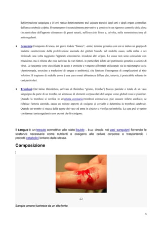 dell'irrorazione sanguigna e il loro rapido deterioramento può causare paralisi degli arti o degli organi controllati
    dall'area cerebrale colpita. Il trattamento è essenzialmente preventivo e consiste in un rigoroso controllo della dieta
    (in particolare dell'apporto alimentare di grassi saturi), nell'esercizio fisico e, talvolta, nella somministrazione di
    anticoagulanti.


    Leucemia (Composto di leuco, dal greco leukós “bianco”, -emia) termine generico con cui si indica un gruppo di
    malattie caratterizzate dalla proliferazione anomala dei globuli bianchi nel midollo osseo, nella milza e nei
    linfonodi; una volta raggiunto l'apparato circolatorio, invadono altri organi. Le cause non sono conosciute con
    precisione, ma si ritiene che esse derivino da vari fattori, in particolare difetti del patrimonio genetico o azione di
    virus. Le leucemie sono classificate in acute e croniche e vengono affrontate utilizzando sia la radioterapia sia la
    chemioterapia, associate a trasfusioni di sangue e antibiotici, che limitano l'insorgenza di complicazioni di tipo
    infettivo. Il trapianto di midollo osseo è una cura ormai abbastanza diffusa che, tuttavia, è praticabile soltanto in
    casi particolari.


    Trombosi (Dal latino thrómbōsis, derivato di thrómbos “grumo, trombo”) blocco parziale o totale di un vaso
    sanguigno da parte di un trombo, un ammasso di elementi corpuscolati del sangue come globuli rossi e piastrine.
    Quando la trombosi si verifica in un'arteria coronaria (trombosi coronarica), può causare infarto cardiaco; se
    colpisce l'arteria carotide, causa un minore apporto di ossigeno al cervello e determina la trombosi cerebrale.
    Quando un trombo si stacca dalla parete del vaso ed entra in circolo si verifica un'embolia. La cura può avvenire
    con farmaci anticoagulanti e con enzimi che li sciolgono.




Il sangue è un tessuto connettivo allo stato liquido . Esso circola nei vasi sanguigni fornendo le
sostanze necessarie come nutrienti e ossigeno alle cellule corporee e trasportando i
prodotti catabolici lontano dalle stesse.

Composizione
]




Sangue umano fuoriesce da un dito ferito

                                                                                                                         4
 