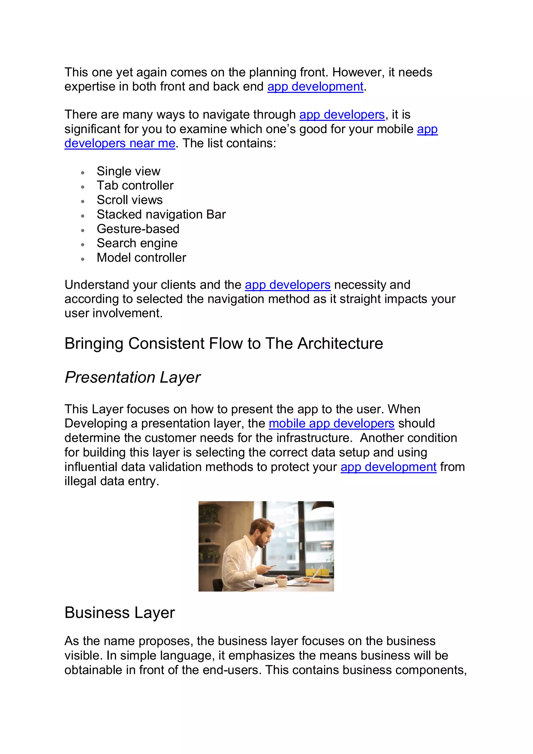 This one yet again comes on the planning front. However, it needs expertise in both front and back end app development. There are many ways to navigate through app developers, it is significant for you to examine which one’s good for your mobile app developers near me. The list contains: • Single view • Tab controller • Scroll views • Stacked navigation Bar • Gesture-based • Search engine • Model controller Understand your clients and the app developers necessity and according to selected the navigation method as it straight impacts your user involvement. Bringing Consistent Flow to The Architecture Presentation Layer This Layer focuses on how to present the app to the user. When Developing a presentation layer, the mobile app developers should determine the customer needs for the infrastructure. Another condition for building this layer is selecting the correct data setup and using influential data validation methods to protect your app development from illegal data entry. Business Layer As the name proposes, the business layer focuses on the business visible. In simple language, it emphasizes the means business will be obtainable in front of the end-users. This contains business components, 