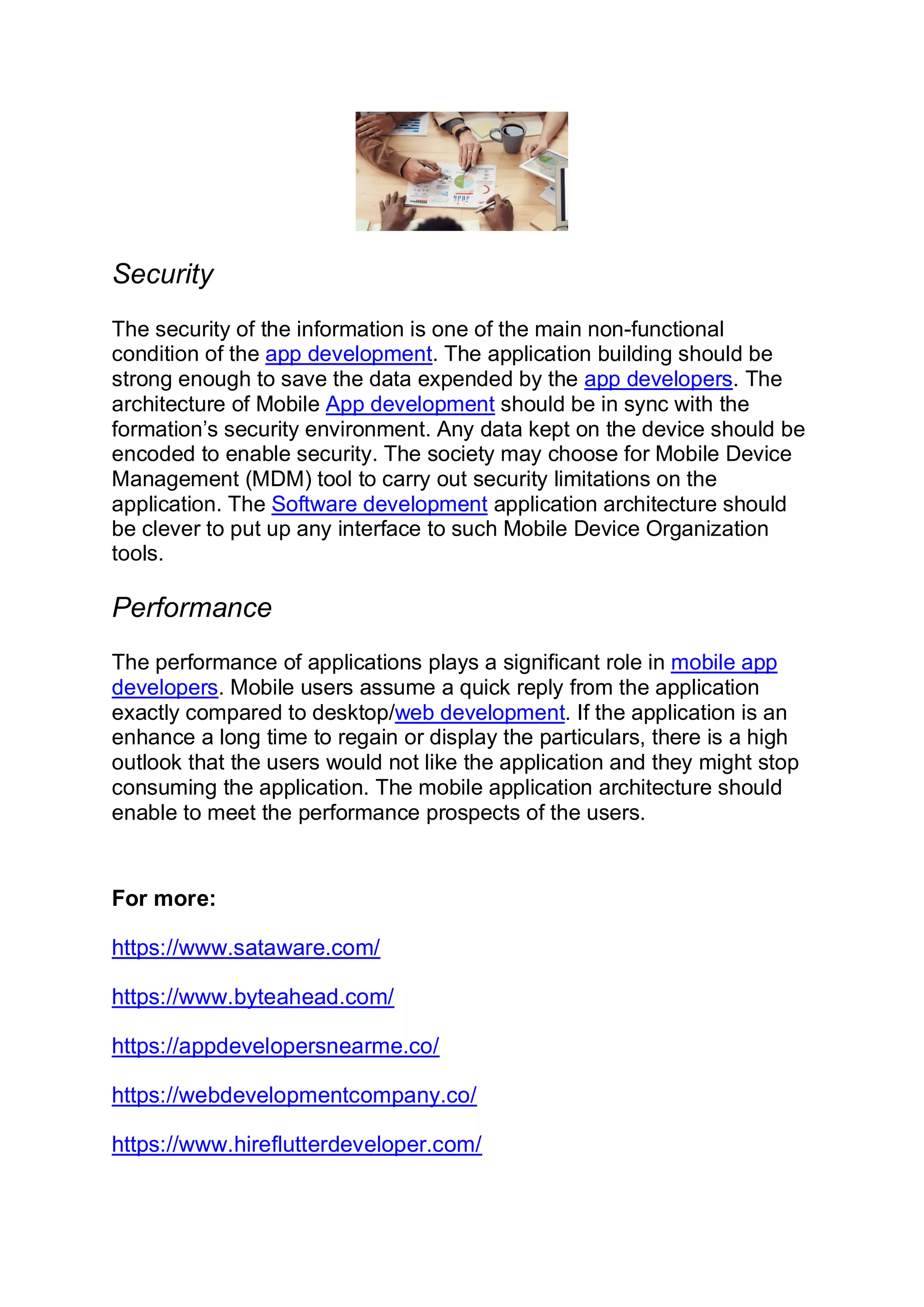 Security The security of the information is one of the main non-functional condition of the app development. The application building should be strong enough to save the data expended by the app developers. The architecture of Mobile App development should be in sync with the formation’s security environment. Any data kept on the device should be encoded to enable security. The society may choose for Mobile Device Management (MDM) tool to carry out security limitations on the application. The Software development application architecture should be clever to put up any interface to such Mobile Device Organization tools. Performance The performance of applications plays a significant role in mobile app developers. Mobile users assume a quick reply from the application exactly compared to desktop/web development. If the application is an enhance a long time to regain or display the particulars, there is a high outlook that the users would not like the application and they might stop consuming the application. The mobile application architecture should enable to meet the performance prospects of the users. For more: https://www.sataware.com/ https://www.byteahead.com/ https://appdevelopersnearme.co/ https://webdevelopmentcompany.co/ https://www.hireflutterdeveloper.com/ 