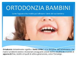 ORTODONZIA BAMBINI
Ortodonzia letteralmente significa ‘dente dritto’; è la disciplina dell’odontoiatria che
risolve i problemi estetici e funzionali conseguenti al mal posizionamento dei denti e si
avvale di apparecchi fissi, mobili e di quelli di ultima generazione, l’Invisalign.
 