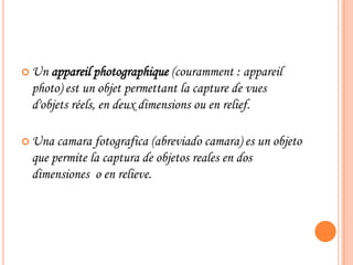  Un appareil photographique (couramment : appareil
photo) est un objet permettant la capture de vues
d'objets réels, en deux dimensions ou en relief.
 Una camara fotografica (abreviado camara) es un objeto
que permite la captura de objetos reales en dos
dimensiones o en relieve.
 