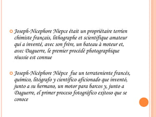  Joseph-Nicephore Niepce était un propriétaire terrien
chimiste français, lithographe et scientifique amateur
qui a inventé, avec son frère, un bateau à moteur
et, avec Daguerre, le premier procédé photographique
réussie est connue
 Joseph-Nicéphore Niépce fue un terrateniente
francés, químico, litógrafo y científico aficionado que
inventó, junto a su hermano, un motor para barcos
y, junto a Daguerre, el primer proceso fotográfico
exitoso que se conoce
 
