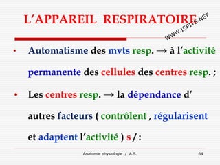 L’APPAREIL RESPIRATOIRE
• Automatisme des mvts resp. → à l’activité
permanente des cellules des centres resp. ;
• Les centres resp. → la dépendance d’
autres facteurs ( contrôlent , régularisent
et adaptent l’activité ) s / :
Anatomie physiologie / A.S. 64
 