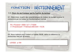 1.3. Choix du sectionneur porte fusible du moteur
Q1. Déterminer, à partir des caractéristiques du moteur, le courant nominal In
consommé par ce moteur en fonctionnement normal.
Pa = Pu/rend = 5000 / 0.7 = 7142W
I = P/rac3Ucosfi = 7142/rac3.400.0.64 = 16.3A
12
I = P/rac3Ucosfi = 7142/rac3.400.0.64 = 16.3A
Q2. Nous mettons pour l’instant un fusible 10x38, définir la référence du
sectionneur fixé par vis étriers
LS1D32 p 154
 