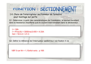 1.4. Choix de l’interrupteur sectionneur de l’armoire
pour montage sur porte
Q1. Déterminer, à partir des caractéristiques de l’installation, le courant transitant
dans la résistance chauffante puis le courant total transitant dans le sectionneur.
I = 16A
I = P/rac3U = 3000/rac3.400 = 4.33A
13
I = P/rac3U = 3000/rac3.400 = 4.33A
Itot = 16+4.3 = 21.3
Q2. Définir la référence de l’interrupteur sectionneur noir fixation 4 vis
VBF 0 car Ith = 1,15xItot vario p 169
 