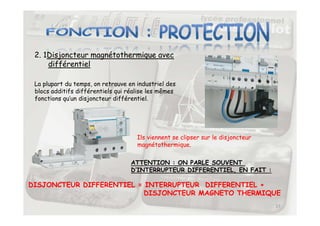 2. 1Disjoncteur magnétothermique avec
différentiel
La plupart du temps, on retrouve en industriel des
blocs additifs différentiels qui réalise les mêmes
fonctions qu’un disjoncteur différentiel.
17
Ils viennent se clipser sur le disjoncteur
magnétothermique.
ATTENTION : ON PARLE SOUVENT
D’INTERRUPTEUR DIFFERENTIEL, EN FAIT :
DISJONCTEUR DIFFERENTIEL = INTERRUPTEUR DIFFERENTIEL +
DISJONCTEUR MAGNETO THERMIQUE
 