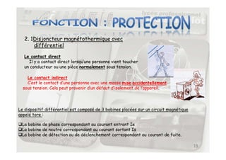 2. 1Disjoncteur magnétothermique avec
différentiel
Le contact direct
Il y a contact direct lorsqu’une personne vient toucher
un conducteur ou une pièce normalement sous tension.
Le contact indirect
C’est le contact d’une personne avec une masse mise accidentellement
18
Le contact indirect
C’est le contact d’une personne avec une masse mise accidentellement
sous tension. Cela peut provenir d’un défaut d’isolement de l’appareil.
Le dispositif différentiel est composé de 3 bobines placées sur un circuit magnétique
appelé tore :
La bobine de phase correspondant au courant entrant Ie
La bobine de neutre correspondant au courant sortant Is
La bobine de détection ou de déclenchement correspondant au courant de fuite.
 
