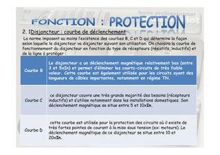 2. 1Disjoncteur : courbe de déclenchement
Courbe B
Le disjoncteur a un déclenchement magnétique relativement bas (entre
3 et 5xIn) et permet d’éliminer les courts-circuits de très faible
valeur. Cette courbe est également utilisée pour les circuits ayant des
longueurs de câbles importantes, notamment en régime TN.
La norme imposent au moins l’existence des courbes B, C et D qui détermine la façon
selon laquelle le disjoncteur va disjoncter suivant son utilisation. On choisira la courbe de
fonctionnement du disjoncteur en fonction du type de récepteurs (résistifs, inductifs) et
de la ligne à protéger :
20
longueurs de câbles importantes, notamment en régime TN.
Courbe C
ce disjoncteur couvre une très grande majorité des besoins (récepteurs
inductifs) et s’utilise notamment dans les installations domestiques. Son
déclenchement magnétique se situe entre 5 et 10xIn.
Courbe D
cette courbe est utilisée pour la protection des circuits où il existe de
très fortes pointes de courant à la mise sous tension (ex: moteurs). Le
déclenchement magnétique de ce disjoncteur se situe entre 10 et
20xIn.
 