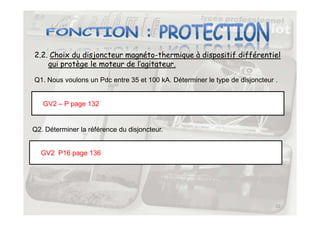 2.2. Choix du disjoncteur magnéto-thermique à dispositif différentiel
qui protège le moteur de l’agitateur.
GV2 – P page 132
Q1. Nous voulons un Pdc entre 35 et 100 kA. Déterminer le type de disjoncteur .
22
Q2. Déterminer la référence du disjoncteur.
GV2 P16 page 136
 