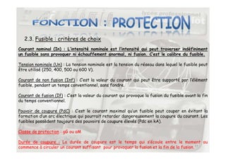 2.3. Fusible : critères de choix
Courant nominal (In) : L’intensité nominale est l’intensité qui peut traverser indéfiniment
un fusible sans provoquer ni échauffement anormal, ni fusion. C’est le calibre du fusible.
Tension nominale (Un) : La tension nominale est la tension du réseau dans lequel le fusible peut
être utilisé (250, 400, 500 ou 600 V).
Courant de non fusion (Inf) : C’est la valeur du courant qui peut être supporté par l’élément
27
Courant de non fusion (Inf) : C’est la valeur du courant qui peut être supporté par l’élément
fusible, pendant un temps conventionnel, sans fondre.
Courant de fusion (If) : C’est la valeur du courant qui provoque la fusion du fusible avant la fin
du temps conventionnel.
Pouvoir de coupure (PdC) : C’est le courant maximal qu’un fusible peut couper en évitant la
formation d’un arc électrique qui pourrait retarder dangereusement la coupure du courant. Les
fusibles possèdent toujours des pouvoirs de coupure élevés (Pdc en kA).
Classe de protection : gG ou aM
Durée de coupure : La durée de coupure est le temps qui s’écoule entre le moment ou
commence à circuler un courant suffisant pour provoquer la fusion et la fin de la fusion.
 