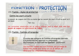 2.3. Fusible : règles de protection
Contre les court-circuits
Le pouvoir de coupure doit être au moins égal au courant de court-circuit au point où il
est placé.
PdC  Icc
Les cartouches industrielles ont un calibre inférieur pour la même taille mais leur
pouvoir de coupure est généralement de 100kA.
30
pouvoir de coupure est généralement de 100kA.
2.3. Fusible : fusibles ultrarapides
Il existe une catégorie de fusibles ultrarapides destinés
à la protection des appareils ou composants
électroniques, un fabricant les appellent protistors.
Ces fusibles, comme leur nom l’indique, ont un temps de
fusion très rapide pour éviter en cas de défaut de
détériorer les composants électroniques.
 