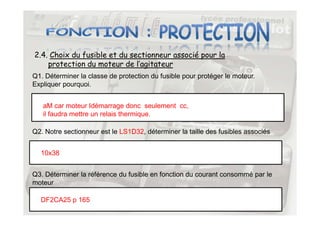 2.4. Choix du fusible et du sectionneur associé pour la
protection du moteur de l’agitateur
Q1. Déterminer la classe de protection du fusible pour protéger le moteur.
Expliquer pourquoi.
aM car moteur Idémarrage donc seulement cc,
il faudra mettre un relais thermique.
31
il faudra mettre un relais thermique.
Q2. Notre sectionneur est le LS1D32, déterminer la taille des fusibles associés
10x38
Q3. Déterminer la référence du fusible en fonction du courant consommé par le
moteur
DF2CA25 p 165
 