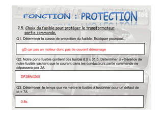 2.5. Choix du fusible pour protéger le transformateur
partie commande.
Q1. Déterminer la classe de protection du fusible. Expliquer pourquoi.
gG car pas un moteur donc pas de courant démarrage
Q2. Notre porte fusible contient des fusible 8.5 x 31.5. Déterminer la référence de
32
Q2. Notre porte fusible contient des fusible 8.5 x 31.5. Déterminer la référence de
notre fusible sachant que le courant dans les conducteurs partie commande ne
dépassera pas 2A.
DF2BN0200
Q3. Déterminer le temps que va mettre le fusible à fusionner pour un défaut de
Id = 7A
0.8s
 