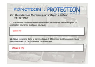 2.7. Choix du relais thermique pour protéger le moteur
de l’agitateur
Q1. Déterminer la classe de déclenchement de ce relais thermique pour un
application courante. expliquer pourquoi.
classe 10
39
Q2. Nous resterons dans la gamme tesys d, déterminer la référence du relais
thermique avec un raccordement par vis étriers.
LRD22 p 179
 