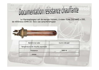 Le thermoplongeur est de marque Vulcanic, à visser à pas ISO M45 x 200,
de référence 2045-22. Voici ces caractéristiques:
4
Matière du tube Cuivre décapé
Température de chauffe maximale
Puissance 3000 W
masse
 