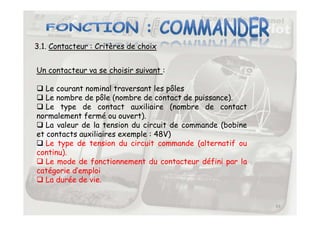 3.1. Contacteur : Critères de choix
Un contacteur va se choisir suivant :
 Le courant nominal traversant les pôles
 Le nombre de pôle (nombre de contact de puissance).
 Le type de contact auxiliaire (nombre de contact
normalement fermé ou ouvert).
43
normalement fermé ou ouvert).
 La valeur de la tension du circuit de commande (bobine
et contacts auxiliaires exemple : 48V)
 Le type de tension du circuit commande (alternatif ou
continu).
 Le mode de fonctionnement du contacteur défini par la
catégorie d’emploi
 La durée de vie.
 