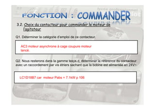 3.2. Choix du contacteur pour commander le moteur de
l’agitateur
Q1. Déterminer la catégorie d’emploi de ce contacteur.
AC3 moteur asynchrone à cage coupure moteur
lancé.
47
Q2. Nous resterons dans la gamme tesys d, déterminer la référence du contacteur
avec un raccordement par vis étriers sachant que la bobine est alimentée en 24V~
LC1D18B7 car moteur Pabs = 7.1kW p 106
 