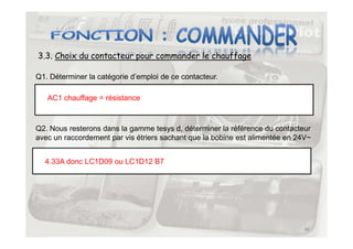 3.3. Choix du contacteur pour commander le chauffage
Q1. Déterminer la catégorie d’emploi de ce contacteur.
AC1 chauffage = résistance
Q2. Nous resterons dans la gamme tesys d, déterminer la référence du contacteur
48
Q2. Nous resterons dans la gamme tesys d, déterminer la référence du contacteur
avec un raccordement par vis étriers sachant que la bobine est alimentée en 24V~
4.33A donc LC1D09 ou LC1D12 B7
 