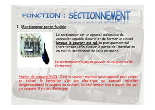 1. 1Sectionneur porte fusible
Le sectionneur est un appareil mécanique de
connexion capable d’ouvrir et de fermer un circuit
lorsque le courant est nul ou pratiquement nul
(hors tension) afin d’isoler la partie de l’installation
en aval du sectionneur de celle en amont.
7
Le sectionneur n’a pas de pouvoir de coupure ou de
fermeture.
Pouvoir de coupure (PdC) : C’est le courant maximal qu’un appareil peut couper
en évitant la formation d’un arc électrique qui pourrait retarder
dangereusement la coupure du courant. Le sectionneur n’en a aucun, dés qu’il
y a coupure, il y a arc électrique
 