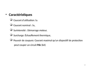 13
• Caractéristiques
 Courant d’utilisation: Iu
 Courant nominal : In,
 Surintensité : Démarrage moteur,
 Surcharge: Échauffement thermique,
 Pouvoir de coupure: Courant maximal qu’un dispositif de protection
peut couper un circuit Pdc (kA)
 