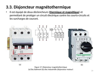 3.3. Disjoncteur magnétothermique
• Il est équipé de deux déclencheurs (thermique et magnétique) et
permettant de protéger un circuit électrique contre les courts-circuits et
les surcharges de courant.
Figure 17: Disjoncteur magnétothermique
(a) Elec Batiment (b) elec industrielle (disjoncteur moteur)
(a) (b)
23
 