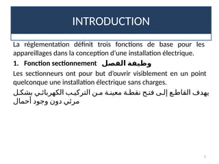 INTRODUCTION
3
La réglementation définit trois fonctions de base pour les
appareillages dans la conception d’une installation électrique.
1. Fonction sectionnement ‫الفصل‬ ‫وظيفة‬
Les sectionneurs ont pour but d’ouvrir visiblement en un point
quelconque une installation électrique sans charges.
‫بشك!ل‬ ‫الكهربائ!ي‬ ‫التركي!ب‬ ‫م!ن‬ ‫معين!ة‬ ‫نقط!ة‬ ‫فت!ح‬ ‫إل!ى‬ ‫القاط!ع‬ ‫يهدف‬
‫أحمال‬ ‫وجود‬ ‫دون‬ ‫مرئي‬
 