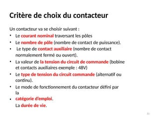 31
Critère de choix du contacteur
Un contacteur va se choisir suivant :
•
•
•
Le courant nominal traversant les pôles
Le nombre de pôle (nombre de contact de puissance).
Le type de contact auxiliaire (nombre de contact
normalement fermé ou ouvert).
La valeur de la tension du circuit de commande (bobine
et contacts auxiliaires exemple : 48V)
Le type de tension du circuit commande (alternatif ou
continu).
Le mode de fonctionnement du contacteur défini par
la
catégorie d’emploi.
La durée de vie.
•
•
•
•
 