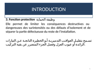 INTRODUCTION
5
3. Fonction protection ‫الحماية‬ ‫وظيفة‬
Elle permet de limiter les conséquences destructives ou
dangereuses des surintensités ou des défauts d’isolement et de
séparer la partie défectueuse du reste de l’installation.
‫التيارات‬ ‫ع!ن‬ ‫الناتج!ة‬ ‫الخطيرة‬ ‫أ!و‬ ‫التدميري!ة‬ ‫العواق!ب‬ ‫بتقلي!ل‬ ‫تس!مح‬
‫التركيب‬ ‫بقية‬ ‫عن‬ ‫المتضرر‬ ‫الجزء‬ ‫وفصل‬ ‫العزل‬ ‫عيوب‬ ‫أو‬ ‫الزائدة‬.
 