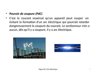 •
•
Pouvoir de coupure (PdC)
C’est le courant maximal qu’un appareil peut couper en
évitant la formation d’un arc électrique qui pourrait retarder
dangereusement la coupure du courant. Le sectionneur n’en a
aucun, dés qu’il y a coupure, il y a arc électrique.
6
Figure 02: l’arc électrique
 