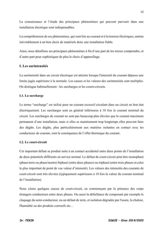 12
Dr. FEKIR ESG2E – Oran 2019/2020
La connaissance et l’étude des principaux phénomènes qui peuvent parvenir dans une
installation électrique sont indispensables.
La compréhension de ses phénomènes, qui sont liés au courant et à la tension électriques, amène
inévitablement à un bon choix de matériels donc une installation fiable.
Ainsi, nous détaillons ses principaux phénomènes à fin d’une part de les mieux comprendre, et
d’autre part pour sophistiquer de plus le choix d’appareillage.
I. Les surintensités
La surintensité dans un circuit électrique est atteinte lorsque l'intensité du courant dépasse une
limite jugée supérieure à la normale. Les causes et les valeurs des surintensités sont multiples.
On distingue habituellement : les surcharges et les courts-circuits.
I.1. La surcharge
Le terme “surcharge” est utilisé pour un courant excessif circulant dans un circuit en bon état
électriquement. Les surcharges sont en général inférieures à 10 fois le courant nominal du
circuit. Les surcharges de courant ne sont pas beaucoup plus élevées que le courant maximum
permanent d’une installation, mais si elles se maintiennent trop longtemps elles peuvent faire
des dégâts. Les dégâts, plus particulièrement aux matières isolantes en contact avec les
conducteurs de courant, sont la conséquence de l’effet thermique du courant.
I.2. Le court-circuit
Cet important défaut se produit suite à un contact accidentel entre deux points de l’installation
de deux potentiels différents en service normal. Le défaut de court-circuit peut être monophasé
(phase/terre ou phase/neutre) biphasé (entre deux phases) ou triphasé (entre trois phases et celui
le plus important de point de vue valeur d’intensité). Les valeurs des intensités des courants de
court-circuit sont très élevées (typiquement supérieures à 10 fois la valeur du courant nominal
de l’installation).
Nous citons quelques causes de court-circuit, en commençant par la présence des corps
étrangers conducteurs entre deux phases. Ou aussi la défaillance de composant par exemple le
claquage du semi-conducteur, ou un défaut de terre, et isolation dégradée par l'usure, la chaleur,
l'humidité ou des produits corrosifs etc…
 