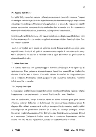 14
Dr. FEKIR ESG2E – Oran 2019/2020
IV. Rigidité diélectrique
La rigidité diélectrique d’un matériau est la valeur maximale du champ électrique que l’on peut
lui appliquer sans que se produise une dégradation irréversible nommée claquage ou perforation
diélectrique rendant impossible une nouvelle application de la tension. Le claquage est précédé
par une augmentation importante du courant circulant dans le matériau avec des conséquences
thermiques destructives : fusion, évaporation, décomposition, carbonisation, ...
En pratique, la rigidité diélectrique est le rapport entre la tension de claquage et la distance entre
les électrodes auxquelles cette tension est appliquée dans des conditions d’essai spécifiées. Pour
que cela soit tout à fait
exact, il conviendrait que le champ soit uniforme, c’est-à-dire que les électrodes soient planes
et parallèles avec des bords tels qu’ils ne provoquent en aucun point de renforcement du champ.
On se contente de fait souvent d’électrodes dont le rayon de courbure est grand devant la
distance inter électrodes.
V. Isolant électrique
Les isolants électriques sont également appelés matériaux diélectriques. Cela signifie qu’ils
sont composés d’une matière ne contenant aucune charge libre susceptible de conduire les
électrons. En effet, pour se déplacer, l’électricité a besoin de transférer les charges électriques
qui la composent. Un matériau isolant, qui possède une conductivité nulle et une résistance
infinie, empêche ce transfert.
VI. Claquage électrique
Le claquage est un phénomène qui se produit dans un isolant quand le champ électrique est plus
important que ce que peut supporter cet isolant. Il se forme alors un arc électrique.
Dans un condensateur, lorsque la tension atteint une valeur suffisante pour qu'un courant
s'établisse au travers de l'isolant (ou diélectrique), cette tension critique est appelée tension de
claquage. Elle est liée à la géométrie de la pièce et à une propriété des matériaux appelée rigidité
diélectrique qui est généralement exprimée en (kV/mm). La décharge électrique à travers
l'isolant est en général destructrice. Cette destruction peut être irrémédiable, mais ceci dépend
de la nature et de l'épaisseur de l'isolant entrant dans la constitution du composant : certains
isolants sont ainsi dits auto-régénérateurs, comme l'air ou l'hexafluorure de soufre.
 