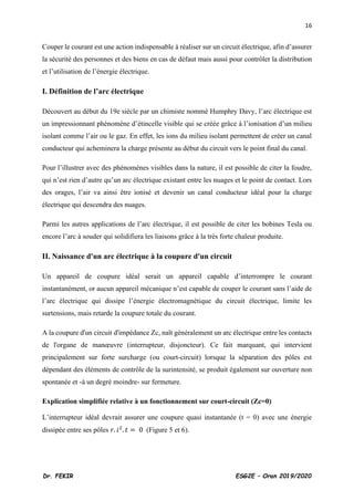 16
Dr. FEKIR ESG2E – Oran 2019/2020
Couper le courant est une action indispensable à réaliser sur un circuit électrique, afin d’assurer
la sécurité des personnes et des biens en cas de défaut mais aussi pour contrôler la distribution
et l’utilisation de l’énergie électrique.
I. Définition de l’arc électrique
Découvert au début du 19e siècle par un chimiste nommé Humphry Davy, l’arc électrique est
un impressionnant phénomène d’étincelle visible qui se créée grâce à l’ionisation d’un milieu
isolant comme l’air ou le gaz. En effet, les ions du milieu isolant permettent de créer un canal
conducteur qui acheminera la charge présente au début du circuit vers le point final du canal.
Pour l’illustrer avec des phénomènes visibles dans la nature, il est possible de citer la foudre,
qui n’est rien d’autre qu’un arc électrique existant entre les nuages et le point de contact. Lors
des orages, l’air va ainsi être ionisé et devenir un canal conducteur idéal pour la charge
électrique qui descendra des nuages.
Parmi les autres applications de l’arc électrique, il est possible de citer les bobines Tesla ou
encore l’arc à souder qui solidifiera les liaisons grâce à la très forte chaleur produite.
II. Naissance d'un arc électrique à la coupure d'un circuit
Un appareil de coupure idéal serait un appareil capable d’interrompre le courant
instantanément, or aucun appareil mécanique n’est capable de couper le courant sans l’aide de
l’arc électrique qui dissipe l’énergie électromagnétique du circuit électrique, limite les
surtensions, mais retarde la coupure totale du courant.
A la coupure d'un circuit d'impédance Zc, naît généralement un arc électrique entre les contacts
de l'organe de manœuvre (interrupteur, disjoncteur). Ce fait marquant, qui intervient
principalement sur forte surcharge (ou court-circuit) lorsque la séparation des pôles est
dépendant des éléments de contrôle de la surintensité, se produit également sur ouverture non
spontanée et -à un degré moindre- sur fermeture.
Explication simplifiée relative à un fonctionnement sur court-circuit (Zc=0)
L’interrupteur idéal devrait assurer une coupure quasi instantanée (t = 0) avec une énergie
dissipée entre ses pôles 𝑟. 𝑖2
. 𝑡 = 0 (Figure 5 et 6).
 