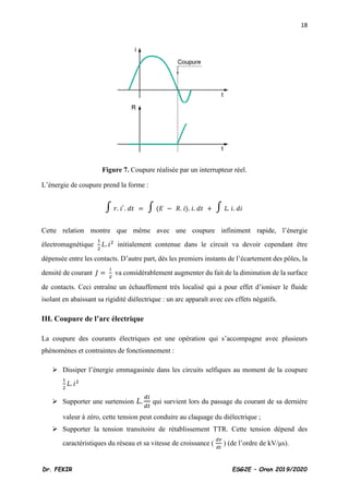 18
Dr. FEKIR ESG2E – Oran 2019/2020
Figure 7. Coupure réalisée par un interrupteur réel.
L’énergie de coupure prend la forme :
∫ 𝑟. 𝑖
2
. 𝑑𝑡 = ∫ (𝐸 − 𝑅. 𝑖). 𝑖. 𝑑𝑡 + ∫ 𝐿. 𝑖. 𝑑𝑖
Cette relation montre que même avec une coupure infiniment rapide, l’énergie
électromagnétique
1
2
𝐿. 𝑖2
initialement contenue dans le circuit va devoir cependant être
dépensée entre les contacts. D’autre part, dès les premiers instants de l’écartement des pôles, la
densité de courant 𝐽 =
𝑖
𝑆
va considérablement augmenter du fait de la diminution de la surface
de contacts. Ceci entraîne un échauffement très localisé qui a pour effet d’ioniser le fluide
isolant en abaissant sa rigidité diélectrique : un arc apparaît avec ces effets négatifs.
III. Coupure de l’arc électrique
La coupure des courants électriques est une opération qui s’accompagne avec plusieurs
phénomènes et contraintes de fonctionnement :
➢ Dissiper l’énergie emmagasinée dans les circuits selfiques au moment de la coupure
1
2
𝐿. 𝑖2
➢ Supporter une surtension 𝐿.
𝑑𝑖
𝑑𝑡
qui survient lors du passage du courant de sa dernière
valeur à zéro, cette tension peut conduire au claquage du diélectrique ;
➢ Supporter la tension transitoire de rétablissement TTR. Cette tension dépend des
caractéristiques du réseau et sa vitesse de croissance (
𝑑𝑣
𝑑𝑡
) (de l’ordre de kV/μs).
 